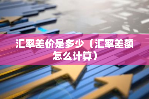 汇率差价是多少（汇率差额怎么计算）-第1张图片-智财锋资讯网