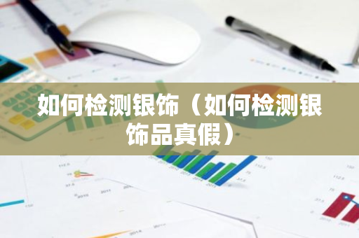 如何检测银饰（如何检测银饰品真假）-第1张图片-智财锋资讯网
