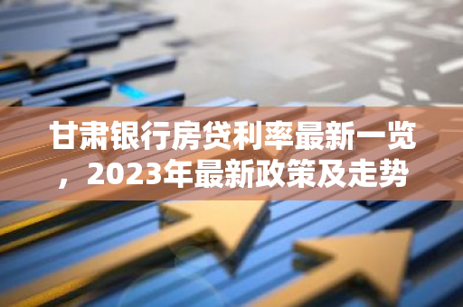 甘肃银行房贷利率最新一览，2023年最新政策及走势分析