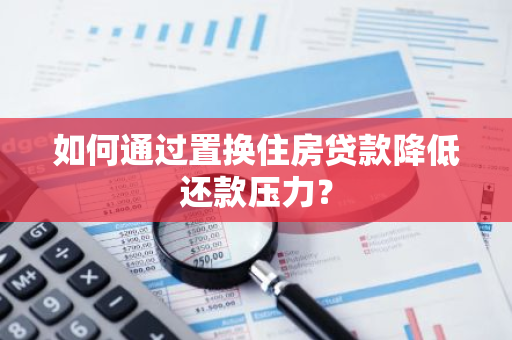 如何通过置换住房贷款降低还款压力？