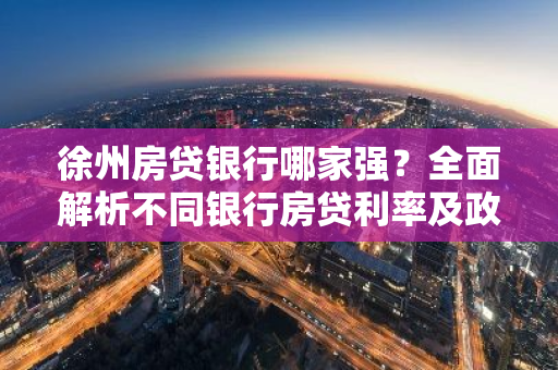 徐州房贷银行哪家强？全面解析不同银行房贷利率及政策