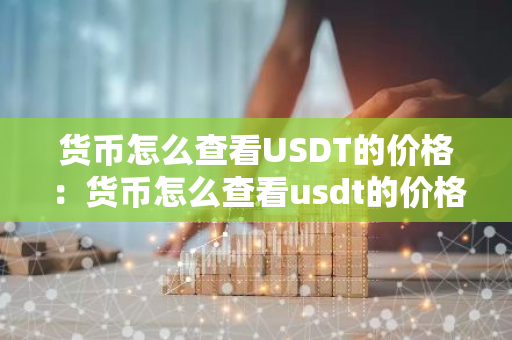 货币怎么查看USDT的价格：货币怎么查看usdt的价格表