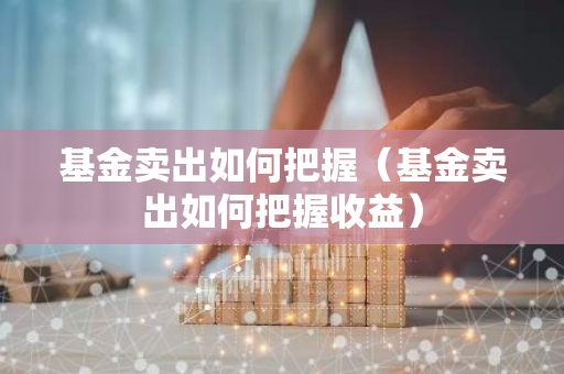 基金卖出如何把握（基金卖出如何把握收益）-第1张图片-智财锋资讯网