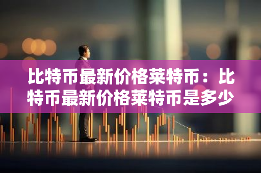 比特币最新价格莱特币：比特币最新价格莱特币是多少