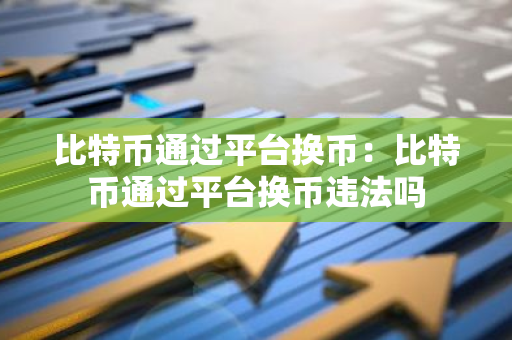 比特币通过平台换币：比特币通过平台换币违法吗