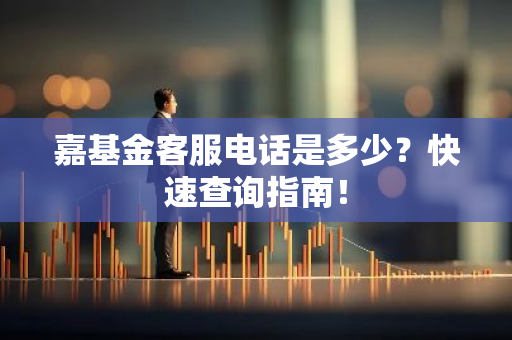 嘉基金客服电话是多少？快速查询指南！-第1张图片-智财锋资讯网