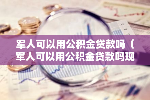 军人可以用公积金贷款吗（军人可以用公积金贷款吗现在）-第1张图片-智财锋资讯网