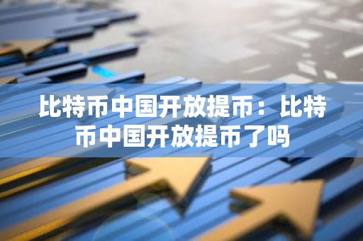 比特币中国开放提币：比特币中国开放提币了吗