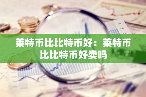 莱特币比比特币好：莱特币比比特币好卖吗