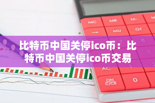 比特币中国关停ico币：比特币中国关停ico币交易