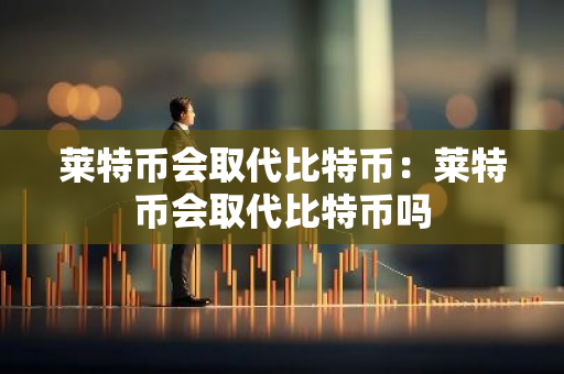 莱特币会取代比特币：莱特币会取代比特币吗