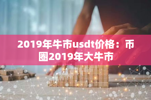2019年牛市usdt价格：币圈2019年大牛市-第1张图片-智财锋资讯网