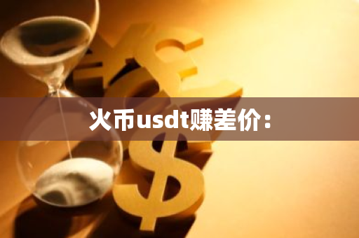 火币usdt赚差价：-第1张图片-智财锋资讯网