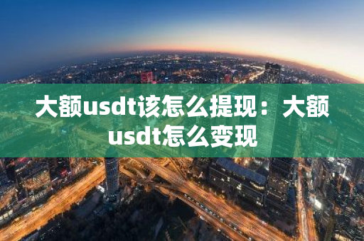 大额usdt该怎么提现：大额usdt怎么变现