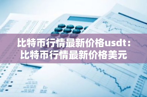 比特币行情最新价格usdt：比特币行情最新价格美元