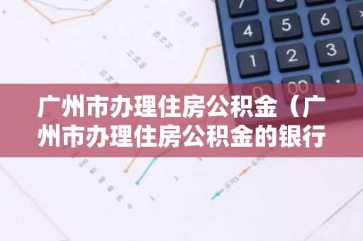 广州市办理住房公积金（广州市办理住房公积金的银行）-第1张图片-智财锋资讯网