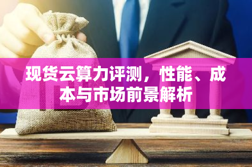现货云算力评测，性能、成本与市场前景解析-第1张图片-智财锋资讯网
