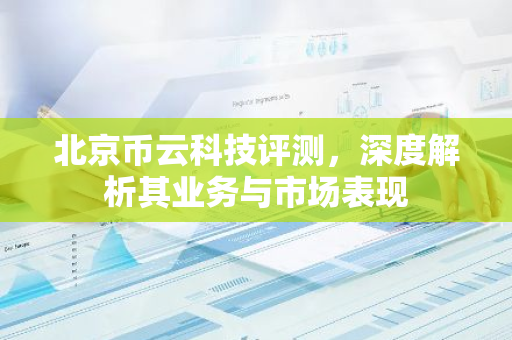 北京币云科技评测，深度解析其业务与市场表现