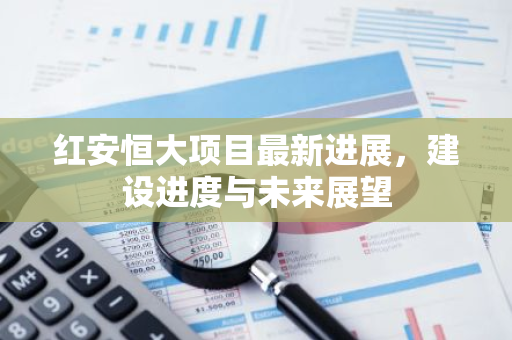 红安恒大项目最新进展，建设进度与未来展望-第1张图片-智财锋资讯网