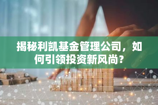 揭秘利凯基金管理公司，如何引领投资新风尚？-第1张图片-智财锋资讯网