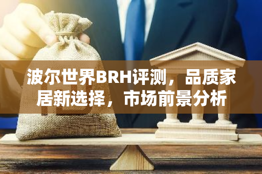 波尔世界BRH评测，品质家居新选择，市场前景分析
