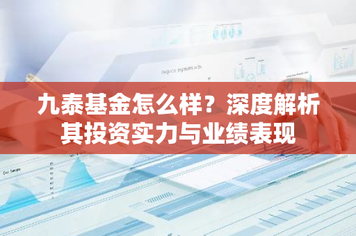 九泰基金怎么样？深度解析其投资实力与业绩表现-第1张图片-智财锋资讯网