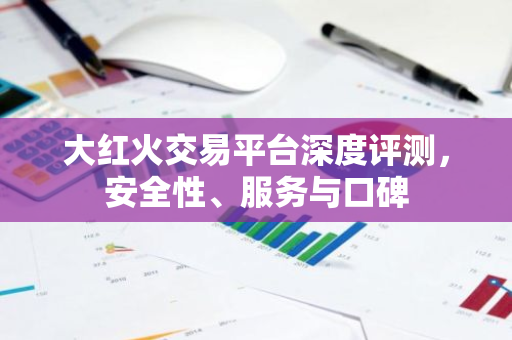 大红火交易平台深度评测，安全性、服务与口碑
