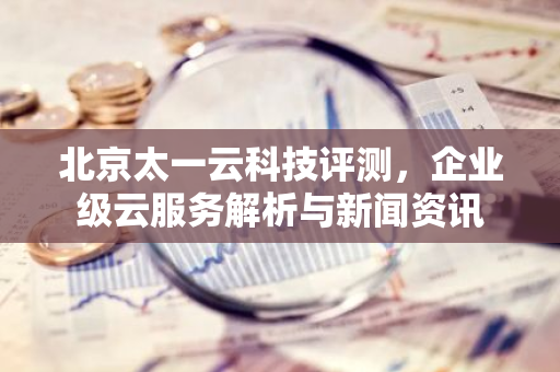 北京太一云科技评测，企业级云服务解析与新闻资讯