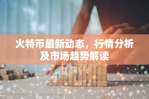 火特币最新动态，行情分析及市场趋势解读-第1张图片-智财锋资讯网