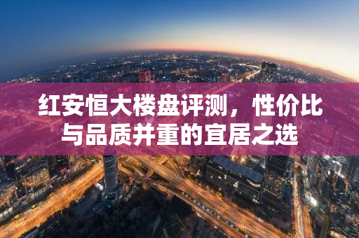 红安恒大楼盘评测，性价比与品质并重的宜居之选-第1张图片-智财锋资讯网