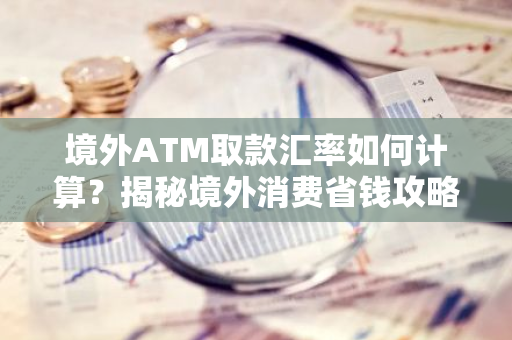 境外ATM取款汇率如何计算？揭秘境外消费省钱攻略！-第1张图片-智财锋资讯网