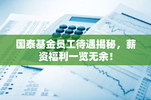 国泰基金员工待遇揭秘，薪资福利一览无余！-第1张图片-智财锋资讯网