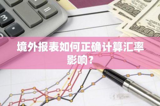境外报表如何正确计算汇率影响?-第1张图片-智财锋资讯网 境外报表如何正确计算汇率影响?-第1张图片-智财锋资讯网