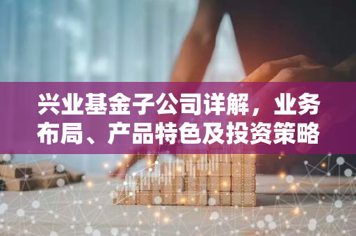兴业基金子公司详解，业务布局、产品特色及投资策略全解析-第1张图片-智财锋资讯网
