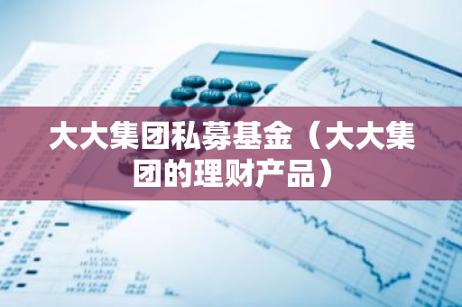 大大集团私募基金（大大集团的理财产品）-第1张图片-智财锋资讯网