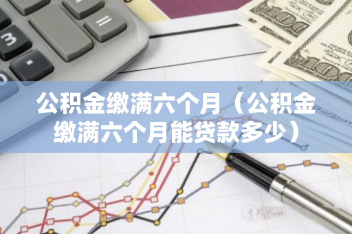 公积金缴满六个月（公积金缴满六个月能贷款多少）