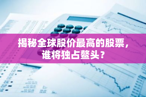 揭秘全球股价最高的股票，谁将独占鳌头？-第1张图片-智财锋资讯网