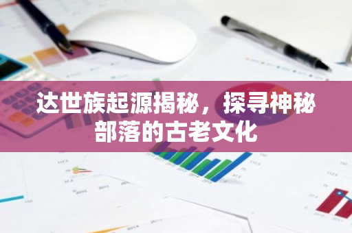 达世族起源揭秘，探寻神秘部落的古老文化