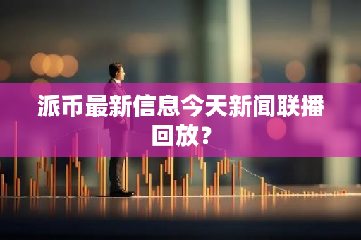 派币最新信息今天新闻联播回放？-第1张图片-智财锋资讯网