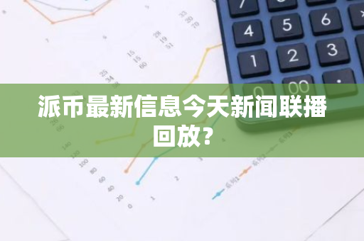 派币最新信息今天新闻联播回放？-第1张图片-智财锋资讯网