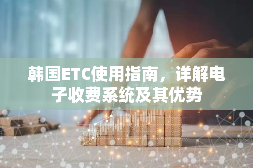 韩国ETC使用指南，详解电子收费系统及其优势