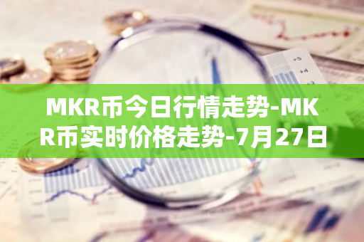 MKR币今日行情走势-MKR币实时价格走势-7月27日MKR币最新价格
