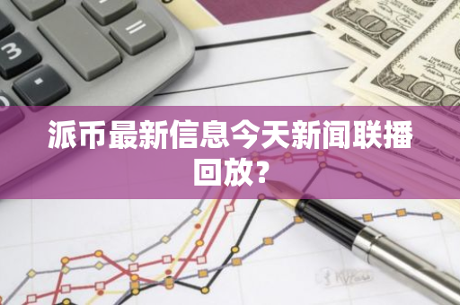 派币最新信息今天新闻联播回放？-第1张图片-智财锋资讯网