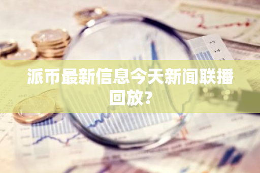 派币最新信息今天新闻联播回放？-第1张图片-智财锋资讯网