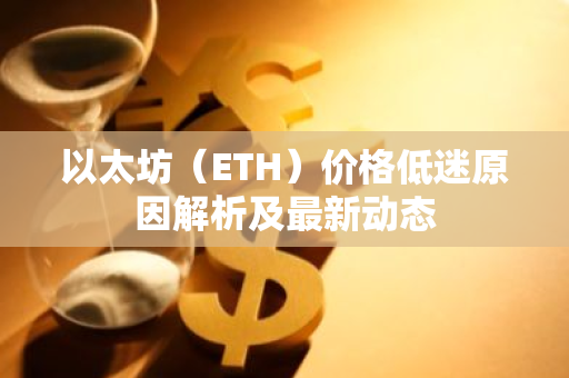 以太坊（ETH）价格低迷原因解析及最新动态