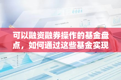 可以融资融券操作的基金盘点，如何通过这些基金实现双向投资？-第1张图片-智财锋资讯网