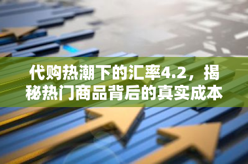 代购热潮下的汇率4.2,揭秘热门商品背后的真实成本-第1张图片-智财锋资讯网 代购热潮下的汇率4.2,揭秘热门商品背后的真实成本-第1张图片-智财锋资讯网