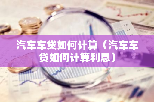 汽车车贷如何计算（汽车车贷如何计算利息）