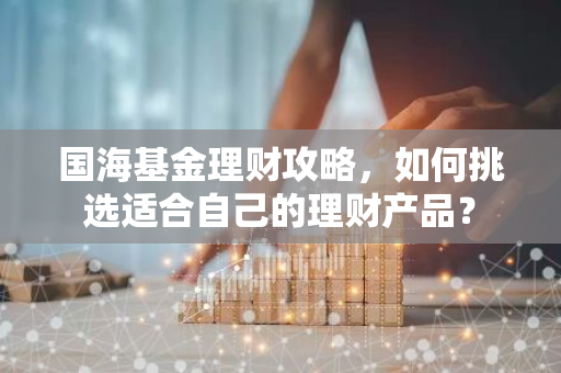 国海基金理财攻略，如何挑选适合自己的理财产品？-第1张图片-智财锋资讯网