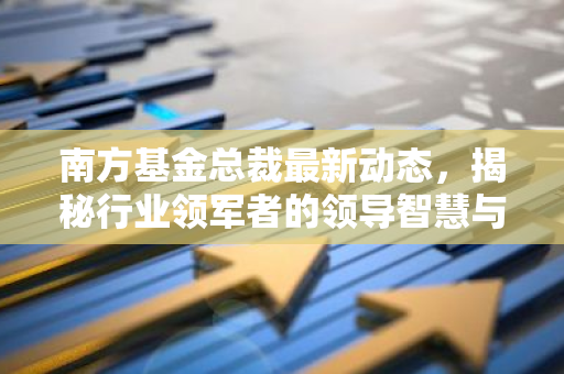 南方基金总裁最新动态,揭秘行业领军者的领导智慧与未来战略-第1张图片-智财锋资讯网 南方基金总裁最新动态,揭秘行业领军者的领导智慧与未来战略-第1张图片-智财锋资讯网